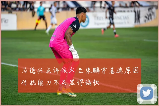 马德兴点评依木兰朱鹏宇落选原因对抗能力不足显得偏软