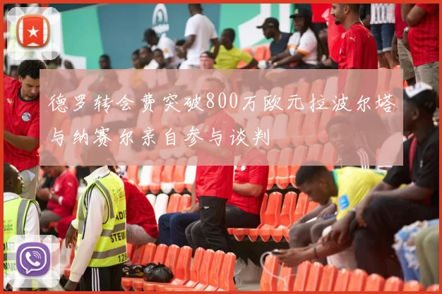 德罗转会费突破800万欧元拉波尔塔与纳赛尔亲自参与谈判