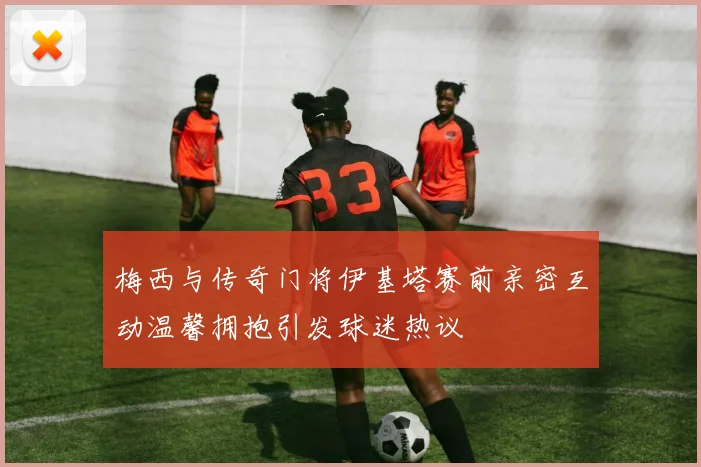 梅西与传奇门将伊基塔赛前亲密互动温馨拥抱引发球迷热议
