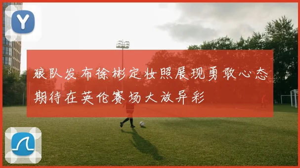 狼队发布徐彬定妆照展现勇敢心态期待在英伦赛场大放异彩