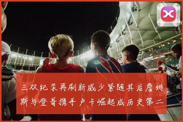 三双纪录再刷新威少紧随其后詹姆斯与登哥携手卢卡崛起成历史第二