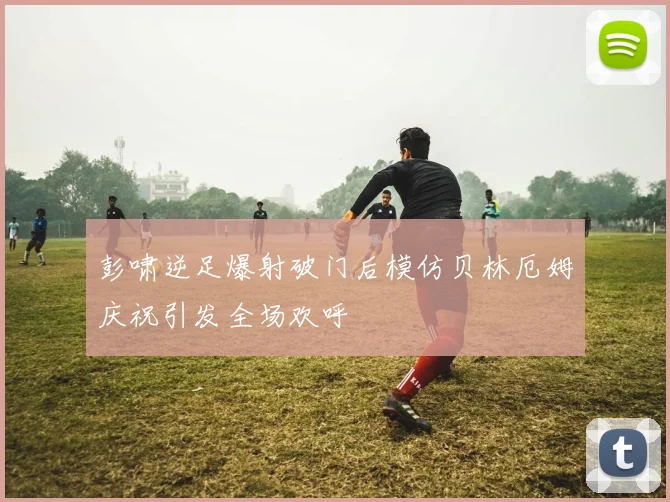 彭啸逆足爆射破门后模仿贝林厄姆庆祝引发全场欢呼