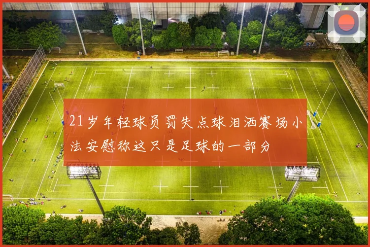 21岁年轻球员罚失点球泪洒赛场小法安慰称这只是足球的一部分