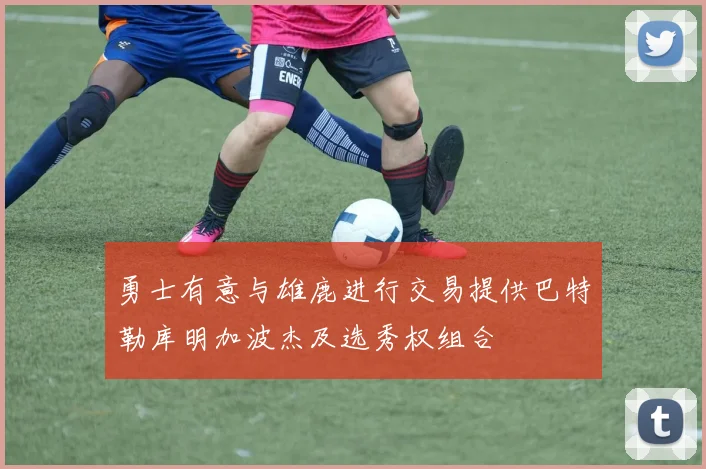 勇士有意与雄鹿进行交易提供巴特勒库明加波杰及选秀权组合